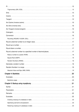 Pi 15
Trigonometry (SIN, COS) 15
Sine 15
Cosine 15
Tangent 15
Arc Cosine (inverse cosine) 16
Arc Sine (inverse sine) 16
Arc Tangent (inverse tangent) 16
Cotangent 16
Conversion 16
Rounding (ROUND, FLOOR, CEIL) 17
Round a decimal number to an integer value 17
Round up a number 17
Round down a number 17
Round a decimal number to a specified number of decimal places. 17
Raise a number to a power (POW) 18
Square Root (SQRT) 18
Random Numbers (RAND) 18
Generate a random number 18
Random Number in a range 18
Absolute Value and Sign (ABS, SIGN) 19
Chapter 4: Backticks 20
Examples 20
Backticks usage 20
Chapter 5: Backup using mysqldump 21
Syntax 21
Parameters 21
Remarks 22
Examples 22
Creating a backup of a database or table 22
Specifying username and password 23
Restoring a backup of a database or table 23
 