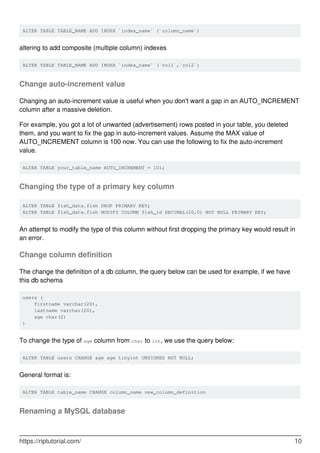 ALTER TABLE TABLE_NAME ADD INDEX `index_name` (`column_name`)
altering to add composite (multiple column) indexes
ALTER TABLE TABLE_NAME ADD INDEX `index_name` (`col1`,`col2`)
Change auto-increment value
Changing an auto-increment value is useful when you don't want a gap in an AUTO_INCREMENT
column after a massive deletion.
For example, you got a lot of unwanted (advertisement) rows posted in your table, you deleted
them, and you want to fix the gap in auto-increment values. Assume the MAX value of
AUTO_INCREMENT column is 100 now. You can use the following to fix the auto-increment
value.
ALTER TABLE your_table_name AUTO_INCREMENT = 101;
Changing the type of a primary key column
ALTER TABLE fish_data.fish DROP PRIMARY KEY;
ALTER TABLE fish_data.fish MODIFY COLUMN fish_id DECIMAL(20,0) NOT NULL PRIMARY KEY;
An attempt to modify the type of this column without first dropping the primary key would result in
an error.
Change column definition
The change the definition of a db column, the query below can be used for example, if we have
this db schema
users (
firstname varchar(20),
lastname varchar(20),
age char(2)
)
To change the type of age column from char to int, we use the query below:
ALTER TABLE users CHANGE age age tinyint UNSIGNED NOT NULL;
General format is:
ALTER TABLE table_name CHANGE column_name new_column_definition
Renaming a MySQL database
https://riptutorial.com/ 10
 