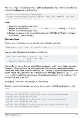 There is no single command to rename a MySQL database but a simple workaround can be used
to achieve this by backing up and restoring:
mysqladmin -uroot -p<password> create <new name>
mysqldump -uroot -p<password> --routines <old name> | mysql -uroot -pmypassword <new name>
mysqladmin -uroot -p<password> drop <old name>
Steps:
Copy the lines above into a text editor.
1.
Replace all references to <old name>, <new name> and <password> (+ optionally root to use a
different user) with the relevant values.
2.
Execute one by one on the command line (assuming the MySQL "bin" folder is in the path
and entering "y" when prompted).
3.
Alternative Steps:
Rename (move) each table from one db to the other. Do this for each table:
RENAME TABLE `<old db>`.`<name>` TO `<new db>`.`<name>`;
You can create those statements by doing something like
SELECT CONCAT('RENAME TABLE old_db.', table_name, ' TO ',
'new_db.', table_name)
FROM information_schema.TABLES
WHERE table_schema = 'old_db';
Warning. Do not attempt to do any sort of table or database by simply moving files around on the
filesystem. This worked fine in the old days of just MyISAM, but in the new days of InnoDB and
tablespaces, it won't work. Especially when the "Data Dictionary" is moved from the filesystem into
system InnoDB tables, probably in the next major release. Moving (as opposed to just DROPping) a
PARTITION of an InnoDB table requires using "transportable tablespaces". In the near future, there
won't even be a file to reach for.
Swapping the names of two MySQL databases
The following commands can be used to swap the names of two MySQL databases (<db1> and
<db2>):
mysqladmin -uroot -p<password> create swaptemp
mysqldump -uroot -p<password> --routines <db1> | mysql -uroot -p<password> swaptemp
mysqladmin -uroot -p<password> drop <db1>
mysqladmin -uroot -p<password> create <db1>
mysqldump -uroot -p<password> --routines <db2> | mysql -uroot -p<password> <db1>
mysqladmin -uroot -p<password> drop <db2>
mysqladmin -uroot -p<password> create <db2>
mysqldump -uroot -p<password> --routines swaptemp | mysql -uroot -p<password> <db2>
mysqladmin -uroot -p<password> drop swaptemp
https://riptutorial.com/ 11
 