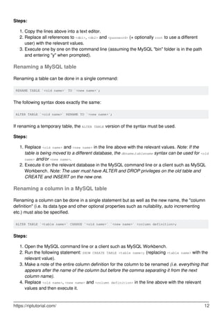 Steps:
Copy the lines above into a text editor.
1.
Replace all references to <db1>, <db2> and <password> (+ optionally root to use a different
user) with the relevant values.
2.
Execute one by one on the command line (assuming the MySQL "bin" folder is in the path
and entering "y" when prompted).
3.
Renaming a MySQL table
Renaming a table can be done in a single command:
RENAME TABLE `<old name>` TO `<new name>`;
The following syntax does exactly the same:
ALTER TABLE `<old name>` RENAME TO `<new name>`;
If renaming a temporary table, the ALTER TABLE version of the syntax must be used.
Steps:
Replace <old name> and <new name> in the line above with the relevant values. Note: If the
table is being moved to a different database, the dbname.tablename syntax can be used for <old
name> and/or <new name>.
1.
Execute it on the relevant database in the MySQL command line or a client such as MySQL
Workbench. Note: The user must have ALTER and DROP privileges on the old table and
CREATE and INSERT on the new one.
2.
Renaming a column in a MySQL table
Renaming a column can be done in a single statement but as well as the new name, the "column
definition" (i.e. its data type and other optional properties such as nullability, auto incrementing
etc.) must also be specified.
ALTER TABLE `<table name>` CHANGE `<old name>` `<new name>` <column definition>;
Steps:
Open the MySQL command line or a client such as MySQL Workbench.
1.
Run the following statement: SHOW CREATE TABLE <table name>; (replacing <table name> with the
relevant value).
2.
Make a note of the entire column definition for the column to be renamed (i.e. everything that
appears after the name of the column but before the comma separating it from the next
column name).
3.
Replace <old name>, <new name> and <column definition> in the line above with the relevant
values and then execute it.
4.
https://riptutorial.com/ 12
 