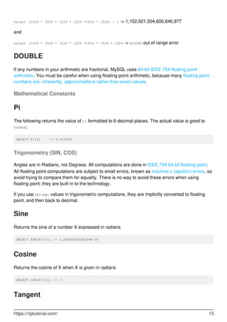 select (1024 * 1024 * 1024 * 1024 *1024 * 1024) + 1 -> 1,152,921,504,606,846,977
and
select (1024 * 1024 * 1024 * 1024 *1024 * 1024 * 1024 -> BIGINT out of range error
DOUBLE
If any numbers in your arithmetic are fractional, MySQL uses 64-bit IEEE 754 floating point
arithmetic. You must be careful when using floating point arithmetic, because many floating point
numbers are, inherently, approximations rather than exact values.
Mathematical Constants
Pi
The following returns the value of PI formatted to 6 decimal places. The actual value is good to
DOUBLE;
SELECT PI(); -> 3.141593
Trigonometry (SIN, COS)
Angles are in Radians, not Degrees. All computations are done in IEEE 754 64-bit floating point.
All floating point computations are subject to small errors, known as machine ε (epsilon) errors, so
avoid trying to compare them for equality. There is no way to avoid these errors when using
floating point; they are built in to the technology.
If you use DECIMAL values in trigonometric computations, they are implicitly converted to floating
point, and then back to decimal.
Sine
Returns the sine of a number X expressed in radians
SELECT SIN(PI()); -> 1.2246063538224e-16
Cosine
Returns the cosine of X when X is given in radians
SELECT COS(PI()); -> -1
Tangent
https://riptutorial.com/ 15
 