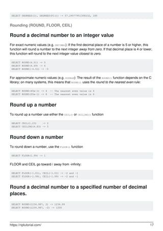 SELECT DEGREES(1), DEGREES(PI()) -> 57.29577951308232, 180
Rounding (ROUND, FLOOR, CEIL)
Round a decimal number to an integer value
For exact numeric values (e.g. DECIMAL): If the first decimal place of a number is 5 or higher, this
function will round a number to the next integer away from zero. If that decimal place is 4 or lower,
this function will round to the next integer value closest to zero.
SELECT ROUND(4.51) -> 5
SELECT ROUND(4.49) -> 4
SELECT ROUND(-4.51) -> -5
For approximate numeric values (e.g. DOUBLE): The result of the ROUND() function depends on the C
library; on many systems, this means that ROUND() uses the round to the nearest even rule:
SELECT ROUND(45e-1) -> 4 -- The nearest even value is 4
SELECT ROUND(55e-1) -> 6 -- The nearest even value is 6
Round up a number
To round up a number use either the CEIL() or CEILING() function
SELECT CEIL(1.23) -> 2
SELECT CEILING(4.83) -> 5
Round down a number
To round down a number, use the FLOOR() function
SELECT FLOOR(1.99) -> 1
FLOOR and CEIL go toward / away from -infinity:
SELECT FLOOR(-1.01), CEIL(-1.01) -> -2 and -1
SELECT FLOOR(-1.99), CEIL(-1.99) -> -2 and -1
Round a decimal number to a specified number of decimal
places.
SELECT ROUND(1234.987, 2) -> 1234.99
SELECT ROUND(1234.987, -2) -> 1200
https://riptutorial.com/ 17
 