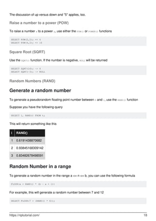 The discussion of up versus down and "5" applies, too.
Raise a number to a power (POW)
To raise a number x to a power y, use either the POW() or POWER() functions
SELECT POW(2,2); => 4
SELECT POW(4,2); => 16
Square Root (SQRT)
Use the SQRT() function. If the number is negative, NULL will be returned
SELECT SQRT(16); -> 4
SELECT SQRT(-3); -> NULL
Random Numbers (RAND)
Generate a random number
To generate a pseudorandom floating point number between 0 and 1, use the RAND() function
Suppose you have the following query
SELECT i, RAND() FROM t;
This will return something like this
i RAND()
1 0.6191438870682
2 0.93845168309142
3 0.83482678498591
Random Number in a range
To generate a random number in the range a <= n <= b, you can use the following formula
FLOOR(a + RAND() * (b - a + 1))
For example, this will generate a random number between 7 and 12
SELECT FLOOR(7 + (RAND() * 6));
https://riptutorial.com/ 18
 