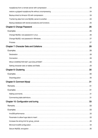 mysqldump from a remote server with compression 24
restore a gzipped mysqldump file without uncompressing 24
Backup direct to Amazon S3 with compression 24
Tranferring data from one MySQL server to another 24
Backup database with stored procedures and functions 25
Chapter 6: Change Password 26
Examples 26
Change MySQL root password in Linux 26
Change MySQL root password in Windows 27
Process 27
Chapter 7: Character Sets and Collations 28
Examples 28
Declaration 28
Connection 28
Which CHARACTER SET and COLLATION? 28
Setting character sets on tables and fields 29
Chapter 8: Clustering 30
Examples 30
Disambiguation 30
Chapter 9: Comment Mysql 31
Remarks 31
Examples 31
Adding comments 31
Commenting table definitions 31
Chapter 10: Configuration and tuning 33
Remarks 33
Examples 33
InnoDB performance 33
Parameter to allow huge data to insert 33
Increase the string limit for group_concat 34
Minimal InnoDB configuration 34
Secure MySQL encryption 35
 