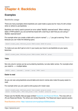 Chapter 4: Backticks
Examples
Backticks usage
There are many examples where backticks are used inside a query but for many it's still unclear
when or where to use backticks ``.
Backticks are mainly used to prevent an error called "MySQL reserved word". When making a
table in PHPmyAdmin you are sometimes faced with a warning or alert that you are using a "
MySQL reserved word".
For example when you create a table with a column named "group" you get a warning. This is
because you can make the following query:
SELECT student_name, AVG(test_score) FROM student GROUP BY group
To make sure you don't get an error in your query you have to use backticks so your query
becomes:
SELECT student_name, AVG(test_score) FROM student GROUP BY `group`
Table
Not only column names can be surrounded by backticks, but also table names. For example when
you need to JOIN multiple tables.
SELECT `users`.`username`, `groups`.`group` FROM `users`
Easier to read
As you can see using backticks around table and column names also make the query easier to
read.
For example when you are used to write querys all in lower case:
select student_name, AVG(test_score) from student group by group
select `student_name`, AVG(`test_score`) from `student` group by `group`
Please see the MySQL Manual page entitled Keywords and Reserved Words. The ones with an
(R) are Reserved Words. The others are merely Keywords. The Reserved require special caution.
Read Backticks online: https://riptutorial.com/mysql/topic/5208/backticks
https://riptutorial.com/ 20
 