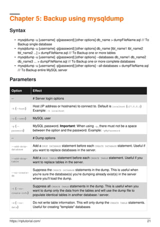 Chapter 5: Backup using mysqldump
Syntax
mysqldump -u [username] -p[password] [other options] db_name > dumpFileName.sql /// To
Backup single database
•
mysqldump -u [username] -p[password] [other options] db_name [tbl_name1 tbl_name2
tbl_name2 ...] > dumpFileName.sql /// To Backup one or more tables
•
mysqldump -u [username] -p[password] [other options] --databases db_name1 db_name2
db_name3 ... > dumpFileName.sql /// To Backup one or more complete databases
•
mysqldump -u [username] -p[password] [other options] --all-databases > dumpFileName.sql
/// To Backup entire MySQL server
•
Parameters
Option Effect
-- # Server login options
-h (--host)
Host (IP address or hostname) to connect to. Default is localhost (127.0.0.1)
Example: -h localhost
-u (--user) MySQL user
-p (--
password)
MySQL password. Important: When using -p, there must not be a space
between the option and the password. Example: -pMyPassword
-- # Dump options
--add-drop-
database
Add a DROP DATABASE statement before each CREATE DATABASE statement. Useful if
you want to replace databases in the server.
--add-drop-
table
Add a DROP TABLE statement before each CREATE TABLE statement. Useful if you
want to replace tables in the server.
--no-create-
db
Suppress the CREATE DATABASE statements in the dump. This is useful when
you're sure the database(s) you're dumping already exist(s) in the server
where you'll load the dump.
-t (--no-
create-info)
Suppress all CREATE TABLE statements in the dump. This is useful when you
want to dump only the data from the tables and will use the dump file to
populate identical tables in another database / server.
-d (--no-
data)
Do not write table information. This will only dump the CREATE TABLE statements.
Useful for creating "template" databases
https://riptutorial.com/ 21
 