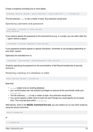 Create a snapshot excluding one or more tables:
mysqldump [options] db_name --ignore-table=tbl1 --ignore-table=tbl2 ... > filename.sql
The file extension .sql is fully a matter of style. Any extension would work.
Specifying username and password
> mysqldump -u username -p [other options]
Enter password:
If you need to specify the password on the command line (e.g. in a script), you can add it after the
-p option without a space:
> mysqldump -u username -ppassword [other options]
If you password contains spaces or special characters, remember to use escaping depending on
your shell / system.
Optionally the extended form is:
> mysqldump --user=username --password=password [other options]
(Explicity specifying the password on the commandline is Not Recommended due to security
concerns.)
Restoring a backup of a database or table
mysql [options] db_name < filename.sql
Note that:
db_name needs to be an existing database;
•
your authenticated user has sufficient privileges to execute all the commands inside your
filename.sql;
•
The file extension .sql is fully a matter of style. Any extension would work.
•
You cannot specify a table name to load into even though you could specify one to dump
from. This must be done within filename.sql.
•
Alternatively, when in the MySQL Command line tool, you can restore (or run any other script) by
using the source command:
source filename.sql
or
. filename.sql
https://riptutorial.com/ 23
 