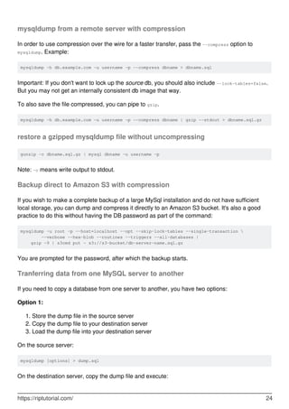mysqldump from a remote server with compression
In order to use compression over the wire for a faster transfer, pass the --compress option to
mysqldump. Example:
mysqldump -h db.example.com -u username -p --compress dbname > dbname.sql
Important: If you don't want to lock up the source db, you should also include --lock-tables=false.
But you may not get an internally consistent db image that way.
To also save the file compressed, you can pipe to gzip.
mysqldump -h db.example.com -u username -p --compress dbname | gzip --stdout > dbname.sql.gz
restore a gzipped mysqldump file without uncompressing
gunzip -c dbname.sql.gz | mysql dbname -u username -p
Note: -c means write output to stdout.
Backup direct to Amazon S3 with compression
If you wish to make a complete backup of a large MySql installation and do not have sufficient
local storage, you can dump and compress it directly to an Amazon S3 bucket. It's also a good
practice to do this without having the DB password as part of the command:
mysqldump -u root -p --host=localhost --opt --skip-lock-tables --single-transaction 
--verbose --hex-blob --routines --triggers --all-databases |
gzip -9 | s3cmd put - s3://s3-bucket/db-server-name.sql.gz
You are prompted for the password, after which the backup starts.
Tranferring data from one MySQL server to another
If you need to copy a database from one server to another, you have two options:
Option 1:
Store the dump file in the source server
1.
Copy the dump file to your destination server
2.
Load the dump file into your destination server
3.
On the source server:
mysqldump [options] > dump.sql
On the destination server, copy the dump file and execute:
https://riptutorial.com/ 24
 