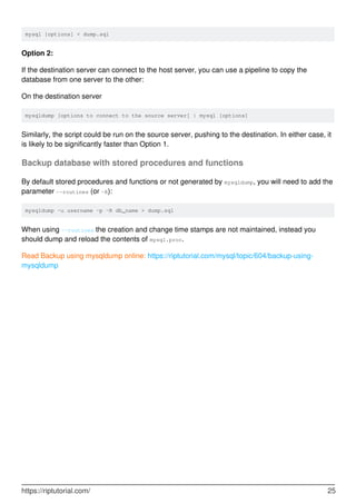 mysql [options] < dump.sql
Option 2:
If the destination server can connect to the host server, you can use a pipeline to copy the
database from one server to the other:
On the destination server
mysqldump [options to connect to the source server] | mysql [options]
Similarly, the script could be run on the source server, pushing to the destination. In either case, it
is likely to be significantly faster than Option 1.
Backup database with stored procedures and functions
By default stored procedures and functions or not generated by mysqldump, you will need to add the
parameter --routines (or -R):
mysqldump -u username -p -R db_name > dump.sql
When using --routines the creation and change time stamps are not maintained, instead you
should dump and reload the contents of mysql.proc.
Read Backup using mysqldump online: https://riptutorial.com/mysql/topic/604/backup-using-
mysqldump
https://riptutorial.com/ 25
 
