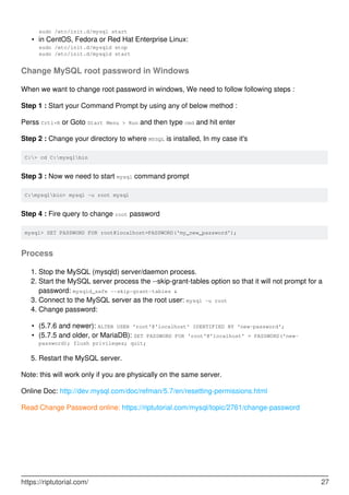 sudo /etc/init.d/mysql start
in CentOS, Fedora or Red Hat Enterprise Linux:
sudo /etc/init.d/mysqld stop
sudo /etc/init.d/mysqld start
•
Change MySQL root password in Windows
When we want to change root password in windows, We need to follow following steps :
Step 1 : Start your Command Prompt by using any of below method :
Perss Crtl+R or Goto Start Menu > Run and then type cmd and hit enter
Step 2 : Change your directory to where MYSQL is installed, In my case it's
C:> cd C:mysqlbin
Step 3 : Now we need to start mysql command prompt
C:mysqlbin> mysql -u root mysql
Step 4 : Fire query to change root password
mysql> SET PASSWORD FOR root@localhost=PASSWORD('my_new_password');
Process
Stop the MySQL (mysqld) server/daemon process.
1.
Start the MySQL server process the --skip-grant-tables option so that it will not prompt for a
password: mysqld_safe --skip-grant-tables &
2.
Connect to the MySQL server as the root user: mysql -u root
3.
Change password:
4.
(5.7.6 and newer): ALTER USER 'root'@'localhost' IDENTIFIED BY 'new-password';
•
(5.7.5 and older, or MariaDB): SET PASSWORD FOR 'root'@'localhost' = PASSWORD('new-
password); flush privileges; quit;
•
Restart the MySQL server.
5.
Note: this will work only if you are physically on the same server.
Online Doc: http://dev.mysql.com/doc/refman/5.7/en/resetting-permissions.html
Read Change Password online: https://riptutorial.com/mysql/topic/2761/change-password
https://riptutorial.com/ 27
 