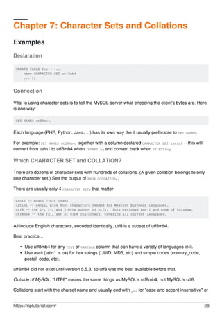 Chapter 7: Character Sets and Collations
Examples
Declaration
CREATE TABLE foo ( ...
name CHARACTER SET utf8mb4
... );
Connection
Vital to using character sets is to tell the MySQL-server what encoding the client's bytes are. Here
is one way:
SET NAMES utf8mb4;
Each language (PHP, Python, Java, ...) has its own way the it usually preferable to SET NAMES.
For example: SET NAMES utf8mb4, together with a column declared CHARACTER SET latin1 -- this will
convert from latin1 to utf8mb4 when INSERTing and convert back when SELECTing.
Which CHARACTER SET and COLLATION?
There are dozens of character sets with hundreds of collations. (A given collation belongs to only
one character set.) See the output of SHOW COLLATION;.
There are usually only 4 CHARACTER SETs that matter:
ascii -- basic 7-bit codes.
latin1 -- ascii, plus most characters needed for Western European languages.
utf8 -- the 1-, 2-, and 3-byte subset of utf8. This excludes Emoji and some of Chinese.
utf8mb4 -- the full set of UTF8 characters, covering all current languages.
All include English characters, encoded identically. utf8 is a subset of utf8mb4.
Best practice...
Use utf8mb4 for any TEXT or VARCHAR column that can have a variety of languages in it.
•
Use ascii (latin1 is ok) for hex strings (UUID, MD5, etc) and simple codes (country_code,
postal_code, etc).
•
utf8mb4 did not exist until version 5.5.3, so utf8 was the best available before that.
Outside of MySQL, "UTF8" means the same things as MySQL's utf8mb4, not MySQL's utf8.
Collations start with the charset name and usually end with _ci for "case and accent insensitive" or
https://riptutorial.com/ 28
 
