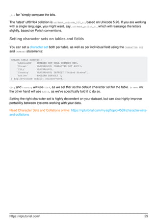 _bin for "simply compare the bits.
The 'latest' utf8mb4 collation is utf8mb4_unicode_520_ci, based on Unicode 5.20. If you are working
with a single language, you might want, say, utf8mb4_polish_ci, which will rearrange the letters
slightly, based on Polish conventions.
Setting character sets on tables and fields
You can set a character set both per table, as well as per individual field using the CHARACTER SET
and CHARSET statements:
CREATE TABLE Address (
`AddressID` INTEGER NOT NULL PRIMARY KEY,
`Street` VARCHAR(80) CHARACTER SET ASCII,
`City` VARCHAR(80),
`Country` VARCHAR(80) DEFAULT "United States",
`Active` BOOLEAN DEFAULT 1,
) Engine=InnoDB default charset=UTF8;
City and Country will use UTF8, as we set that as the default character set for the table. Street on
the other hand will use ASCII, as we've specifically told it to do so.
Setting the right character set is highly dependent on your dataset, but can also highly improve
portability between systems working with your data.
Read Character Sets and Collations online: https://riptutorial.com/mysql/topic/4569/character-sets-
and-collations
https://riptutorial.com/ 29
 