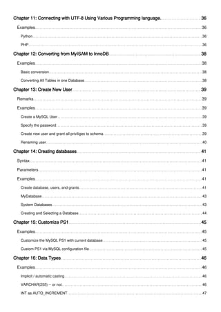 Chapter 11: Connecting with UTF-8 Using Various Programming language. 36
Examples 36
Python 36
PHP 36
Chapter 12: Converting from MyISAM to InnoDB 38
Examples 38
Basic conversion 38
Converting All Tables in one Database 38
Chapter 13: Create New User 39
Remarks 39
Examples 39
Create a MySQL User 39
Specify the password 39
Create new user and grant all priviliges to schema 39
Renaming user 40
Chapter 14: Creating databases 41
Syntax 41
Parameters 41
Examples 41
Create database, users, and grants 41
MyDatabase 43
System Databases 43
Creating and Selecting a Database 44
Chapter 15: Customize PS1 45
Examples 45
Customize the MySQL PS1 with current database 45
Custom PS1 via MySQL configuration file 45
Chapter 16: Data Types 46
Examples 46
Implicit / automatic casting 46
VARCHAR(255) -- or not 46
INT as AUTO_INCREMENT 47
 