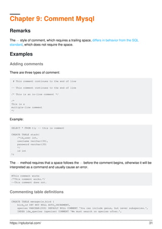 Chapter 9: Comment Mysql
Remarks
The -- style of comment, which requires a trailing space, differs in behavior from the SQL
standard, which does not require the space.
Examples
Adding comments
There are three types of comment:
# This comment continues to the end of line
-- This comment continues to the end of line
/* This is an in-line comment */
/*
This is a
multiple-line comment
*/
Example:
SELECT * FROM t1; -- this is comment
CREATE TABLE stack(
/*id_user int,
username varchar(30),
password varchar(30)
*/
id int
);
The -- method requires that a space follows the -- before the comment begins, otherwise it will be
interpreted as a command and usually cause an error.
#This comment works
/*This comment works.*/
--This comment does not.
Commenting table definitions
CREATE TABLE menagerie.bird (
bird_id INT NOT NULL AUTO_INCREMENT,
species VARCHAR(300) DEFAULT NULL COMMENT 'You can include genus, but never subspecies.',
INDEX idx_species (species) COMMENT 'We must search on species often.',
https://riptutorial.com/ 31
 