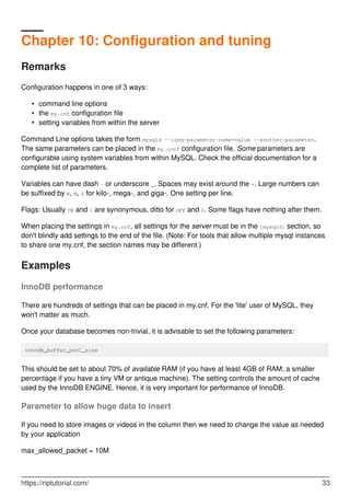 Chapter 10: Configuration and tuning
Remarks
Configuration happens in one of 3 ways:
command line options
•
the my.cnf configuration file
•
setting variables from within the server
•
Command Line options takes the form mysqld --long-parameter-name=value --another-parameter.
The same parameters can be placed in the my.conf configuration file. Some parameters are
configurable using system variables from within MySQL. Check the official documentation for a
complete list of parameters.
Variables can have dash - or underscore _. Spaces may exist around the =. Large numbers can
be suffixed by K, M, G for kilo-, mega-, and giga-. One setting per line.
Flags: Usually ON and 1 are synonymous, ditto for OFF and 0. Some flags have nothing after them.
When placing the settings in my.cnf, all settings for the server must be in the [mysqld] section, so
don't blindly add settings to the end of the file. (Note: For tools that allow multiple mysql instances
to share one my.cnf, the section names may be different.)
Examples
InnoDB performance
There are hundreds of settings that can be placed in my.cnf. For the 'lite' user of MySQL, they
won't matter as much.
Once your database becomes non-trivial, it is advisable to set the following parameters:
innodb_buffer_pool_size
This should be set to about 70% of available RAM (if you have at least 4GB of RAM; a smaller
percentage if you have a tiny VM or antique machine). The setting controls the amount of cache
used by the InnoDB ENGINE. Hence, it is very important for performance of InnoDB.
Parameter to allow huge data to insert
If you need to store images or videos in the column then we need to change the value as needed
by your application
max_allowed_packet = 10M
https://riptutorial.com/ 33
 