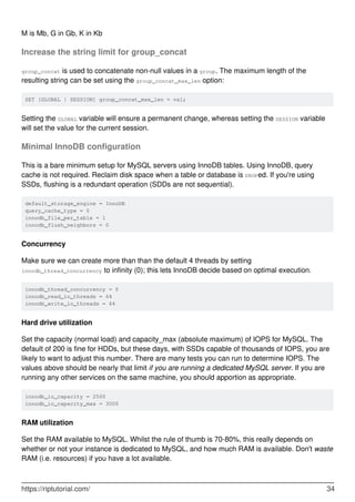 M is Mb, G in Gb, K in Kb
Increase the string limit for group_concat
group_concat is used to concatenate non-null values in a group. The maximum length of the
resulting string can be set using the group_concat_max_len option:
SET [GLOBAL | SESSION] group_concat_max_len = val;
Setting the GLOBAL variable will ensure a permanent change, whereas setting the SESSION variable
will set the value for the current session.
Minimal InnoDB configuration
This is a bare minimum setup for MySQL servers using InnoDB tables. Using InnoDB, query
cache is not required. Reclaim disk space when a table or database is DROPed. If you're using
SSDs, flushing is a redundant operation (SDDs are not sequential).
default_storage_engine = InnoDB
query_cache_type = 0
innodb_file_per_table = 1
innodb_flush_neighbors = 0
Concurrency
Make sure we can create more than than the default 4 threads by setting
innodb_thread_concurrency to infinity (0); this lets InnoDB decide based on optimal execution.
innodb_thread_concurrency = 0
innodb_read_io_threads = 64
innodb_write_io_threads = 64
Hard drive utilization
Set the capacity (normal load) and capacity_max (absolute maximum) of IOPS for MySQL. The
default of 200 is fine for HDDs, but these days, with SSDs capable of thousands of IOPS, you are
likely to want to adjust this number. There are many tests you can run to determine IOPS. The
values above should be nearly that limit if you are running a dedicated MySQL server. If you are
running any other services on the same machine, you should apportion as appropriate.
innodb_io_capacity = 2500
innodb_io_capacity_max = 3000
RAM utilization
Set the RAM available to MySQL. Whilst the rule of thumb is 70-80%, this really depends on
whether or not your instance is dedicated to MySQL, and how much RAM is available. Don't waste
RAM (i.e. resources) if you have a lot available.
https://riptutorial.com/ 34
 