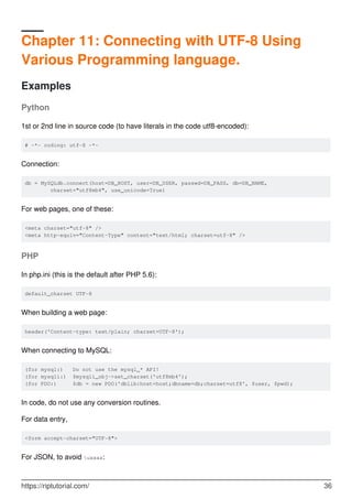 Chapter 11: Connecting with UTF-8 Using
Various Programming language.
Examples
Python
1st or 2nd line in source code (to have literals in the code utf8-encoded):
# -*- coding: utf-8 -*-
Connection:
db = MySQLdb.connect(host=DB_HOST, user=DB_USER, passwd=DB_PASS, db=DB_NAME,
charset="utf8mb4", use_unicode=True)
For web pages, one of these:
<meta charset="utf-8" />
<meta http-equiv="Content-Type" content="text/html; charset=utf-8" />
PHP
In php.ini (this is the default after PHP 5.6):
default_charset UTF-8
When building a web page:
header('Content-type: text/plain; charset=UTF-8');
When connecting to MySQL:
(for mysql:) Do not use the mysql_* API!
(for mysqli:) $mysqli_obj->set_charset('utf8mb4');
(for PDO:) $db = new PDO('dblib:host=host;dbname=db;charset=utf8', $user, $pwd);
In code, do not use any conversion routines.
For data entry,
<form accept-charset="UTF-8">
For JSON, to avoid uxxxx:
https://riptutorial.com/ 36
 