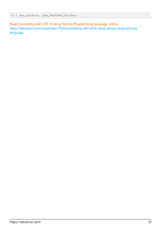 $t = json_encode($s, JSON_UNESCAPED_UNICODE);
Read Connecting with UTF-8 Using Various Programming language. online:
https://riptutorial.com/mysql/topic/7332/connecting-with-utf-8-using-various-programming-
language-
https://riptutorial.com/ 37
 