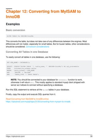 Chapter 12: Converting from MyISAM to
InnoDB
Examples
Basic conversion
ALTER TABLE foo ENGINE=InnoDB;
This converts the table, but does not take care of any differences between the engines. Most
differences will not matter, especially for small tables. But for busier tables, other considerations
should be considered. Conversion considerations
Converting All Tables in one Database
To easily convert all tables in one database, use the following:
SET @DB_NAME = DATABASE();
SELECT CONCAT('ALTER TABLE `', table_name, '` ENGINE=InnoDB;') AS sql_statements
FROM information_schema.tables
WHERE table_schema = @DB_NAME
AND `ENGINE` = 'MyISAM'
AND `TABLE_TYPE` = 'BASE TABLE';
NOTE: You should be connected to your database for DATABASE() function to work,
otherwise it will return NULL. This mostly applies to standard mysql client shipped with
server as it allows to connect without specifying a database.
Run this SQL statement to retrieve all the MyISAM tables in your database.
Finally, copy the output and execute SQL queries from it.
Read Converting from MyISAM to InnoDB online:
https://riptutorial.com/mysql/topic/3135/converting-from-myisam-to-innodb
https://riptutorial.com/ 38
 