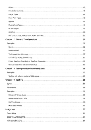 Others 47
Introduction (numeric) 48
Integer Types 48
Fixed Point Types 48
Decimal 49
Floating Point Types 49
Bit Value Type 49
CHAR(n) 50
DATE, DATETIME, TIMESTAMP, YEAR, and TIME 50
Chapter 17: Date and Time Operations 52
Examples 52
Now() 52
Date arithmetic 52
Testing against a date range 53
SYSDATE(), NOW(), CURDATE() 53
Extract Date from Given Date or DateTime Expression 53
Using an index for a date and time lookup 53
Chapter 18: Dealing with sparse or missing data 55
Examples 55
Working with columns containg NULL values 55
Chapter 19: DELETE 58
Syntax 58
Parameters 58
Examples 58
Delete with Where clause 58
Delete all rows from a table 58
LIMITing deletes 59
Multi-Table Deletes 59
foreign keys 60
Basic delete 61
DELETE vs TRUNCATE 61
Multi-table DELETE 61
 