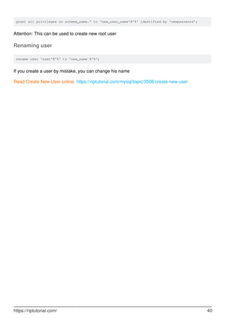 grant all privileges on schema_name.* to 'new_user_name'@'%' identified by 'newpassword';
Attention: This can be used to create new root user
Renaming user
rename user 'user'@'%' to 'new_name`@'%';
If you create a user by mistake, you can change his name
Read Create New User online: https://riptutorial.com/mysql/topic/3508/create-new-user
https://riptutorial.com/ 40
 