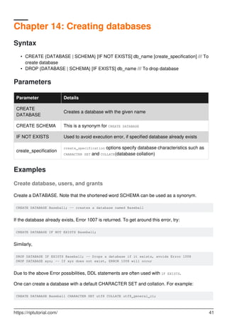 Chapter 14: Creating databases
Syntax
CREATE {DATABASE | SCHEMA} [IF NOT EXISTS] db_name [create_specification] /// To
create database
•
DROP {DATABASE | SCHEMA} [IF EXISTS] db_name /// To drop database
•
Parameters
Parameter Details
CREATE
DATABASE
Creates a database with the given name
CREATE SCHEMA This is a synonym for CREATE DATABASE
IF NOT EXISTS Used to avoid execution error, if specified database already exists
create_specification
create_specification options specify database characteristics such as
CHARACTER SET and COLLATE(database collation)
Examples
Create database, users, and grants
Create a DATABASE. Note that the shortened word SCHEMA can be used as a synonym.
CREATE DATABASE Baseball; -- creates a database named Baseball
If the database already exists, Error 1007 is returned. To get around this error, try:
CREATE DATABASE IF NOT EXISTS Baseball;
Similarly,
DROP DATABASE IF EXISTS Baseball; -- Drops a database if it exists, avoids Error 1008
DROP DATABASE xyz; -- If xyz does not exist, ERROR 1008 will occur
Due to the above Error possibilities, DDL statements are often used with IF EXISTS.
One can create a database with a default CHARACTER SET and collation. For example:
CREATE DATABASE Baseball CHARACTER SET utf8 COLLATE utf8_general_ci;
https://riptutorial.com/ 41
 