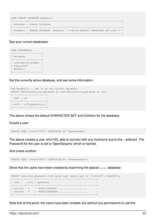 SHOW CREATE DATABASE Baseball;
+----------+-------------------------------------------------------------------+
| Database | Create Database |
+----------+-------------------------------------------------------------------+
| Baseball | CREATE DATABASE `Baseball` /*!40100 DEFAULT CHARACTER SET utf8 */ |
+----------+-------------------------------------------------------------------+
See your current databases:
SHOW DATABASES;
+---------------------+
| Database |
+---------------------+
| information_schema |
| ajax_stuff |
| Baseball |
+---------------------+
Set the currently active database, and see some information:
USE Baseball; -- set it as the current database
SELECT @@character_set_database as cset,@@collation_database as col;
+------+-----------------+
| cset | col |
+------+-----------------+
| utf8 | utf8_general_ci |
+------+-----------------+
The above shows the default CHARACTER SET and Collation for the database.
Create a user:
CREATE USER 'John123'@'%' IDENTIFIED BY 'OpenSesame';
The above creates a user John123, able to connect with any hostname due to the % wildcard. The
Password for the user is set to 'OpenSesame' which is hashed.
And create another:
CREATE USER 'John456'@'%' IDENTIFIED BY 'somePassword';
Show that the users have been created by examining the special mysql database:
SELECT user,host,password from mysql.user where user in ('John123','John456');
+---------+------+-------------------------------------------+
| user | host | password |
+---------+------+-------------------------------------------+
| John123 | % | *E6531C342ED87 .................... |
| John456 | % | *B04E11FAAAE9A .................... |
+---------+------+-------------------------------------------+
Note that at this point, the users have been created, but without any permissions to use the
https://riptutorial.com/ 42
 