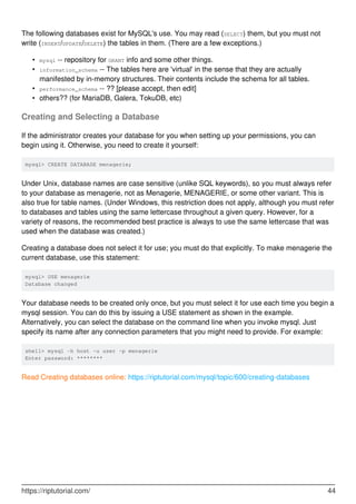 The following databases exist for MySQL's use. You may read (SELECT) them, but you must not
write (INSERT/UPDATE/DELETE) the tables in them. (There are a few exceptions.)
mysql -- repository for GRANT info and some other things.
•
information_schema -- The tables here are 'virtual' in the sense that they are actually
manifested by in-memory structures. Their contents include the schema for all tables.
•
performance_schema -- ?? [please accept, then edit]
•
others?? (for MariaDB, Galera, TokuDB, etc)
•
Creating and Selecting a Database
If the administrator creates your database for you when setting up your permissions, you can
begin using it. Otherwise, you need to create it yourself:
mysql> CREATE DATABASE menagerie;
Under Unix, database names are case sensitive (unlike SQL keywords), so you must always refer
to your database as menagerie, not as Menagerie, MENAGERIE, or some other variant. This is
also true for table names. (Under Windows, this restriction does not apply, although you must refer
to databases and tables using the same lettercase throughout a given query. However, for a
variety of reasons, the recommended best practice is always to use the same lettercase that was
used when the database was created.)
Creating a database does not select it for use; you must do that explicitly. To make menagerie the
current database, use this statement:
mysql> USE menagerie
Database changed
Your database needs to be created only once, but you must select it for use each time you begin a
mysql session. You can do this by issuing a USE statement as shown in the example.
Alternatively, you can select the database on the command line when you invoke mysql. Just
specify its name after any connection parameters that you might need to provide. For example:
shell> mysql -h host -u user -p menagerie
Enter password: ********
Read Creating databases online: https://riptutorial.com/mysql/topic/600/creating-databases
https://riptutorial.com/ 44
 