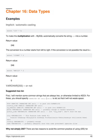 Chapter 16: Data Types
Examples
Implicit / automatic casting
select '123' * 2;
To make the multiplication with 2 MySQL automatically converts the string 123 into a number.
Return value:
246
The conversion to a number starts from left to right. If the conversion is not possible the result is 0
select '123ABC' * 2
Return value:
246
select 'ABC123' * 2
Return value:
0
VARCHAR(255) -- or not
Suggested max len
First, I will mention some common strings that are always hex, or otherwise limited to ASCII. For
these, you should specify CHARACTER SET ascii (latin1 is ok) so that it will not waste space:
UUID CHAR(36) CHARACTER SET ascii -- or pack into BINARY(16)
country_code CHAR(2) CHARACTER SET ascii
ip_address CHAR(39) CHARACTER SET ascii -- or pack into BINARY(16)
phone VARCHAR(20) CHARACTER SET ascii -- probably enough to handle extension
postal_code VARCHAR(20) CHARACTER SET ascii -- (not 'zip_code') (don't know the max
city VARCHAR(100) -- This Russian town needs 91:
Poselok Uchebnogo Khozyaystva Srednego Professionalno-Tekhnicheskoye Uchilishche Nomer
Odin
country VARCHAR(50) -- probably enough
name VARCHAR(64) -- probably adequate; more than some government agencies allow
Why not simply 255? There are two reasons to avoid the common practice of using (255) for
https://riptutorial.com/ 46
 