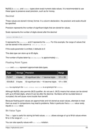 MySQL's DECIMAL and NUMERIC types store exact numeric data values. It is recommended to use
these types to preserve exact precision, such as for money.
Decimal
These values are stored in binary format. In a column declaration, the precision and scale should
be specified
Precision represents the number of significant digits that are stored for values.
Scale represents the number of digits stored after the decimal
salary DECIMAL(5,2)
5 represents the precision and 2 represents the scale. For this example, the range of values that
can be stored in this column is -999.99 to 999.99
If the scale parameter is omitted, it defaults to 0
This data type can store up to 65 digits.
The number of bytes taken by DECIMAL(M,N) is approximately M/2.
Floating Point Types
FLOAT and DOUBLE represent approximate data types.
Type Storage Precision Range
FLOAT 4 bytes 23 significant bits / ~7 decimal digits 10^+/-38
DOUBLE 8 bytes 53 significant bits / ~16 decimal digits 10^+/-308
REAL is a synonym for FLOAT. DOUBLE PRECISION is a synonym for DOUBLE.
Although MySQL also permits (M,D) qualifier, do not use it. (M,D) means that values can be stored
with up to M total digits, where D can be after the decimal. Numbers will be rounded twice or
truncated; this will cause more trouble than benefit.
Because floating-point values are approximate and not stored as exact values, attempts to treat
them as exact in comparisons may lead to problems. Note in particular that a FLOAT value rarely
equals a DOUBLE value.
Bit Value Type
The BIT type is useful for storing bit-field values. BIT(M) allows storage of up to M-bit values where
M is in the range of 1 to 64
You can also specify values with bit value notation.
https://riptutorial.com/ 49
 
