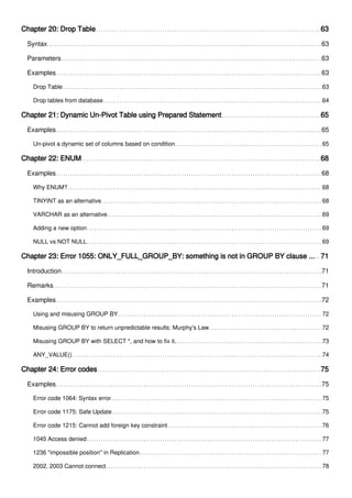 Chapter 20: Drop Table 63
Syntax 63
Parameters 63
Examples 63
Drop Table 63
Drop tables from database 64
Chapter 21: Dynamic Un-Pivot Table using Prepared Statement 65
Examples 65
Un-pivot a dynamic set of columns based on condition 65
Chapter 22: ENUM 68
Examples 68
Why ENUM? 68
TINYINT as an alternative 68
VARCHAR as an alternative 69
Adding a new option 69
NULL vs NOT NULL 69
Chapter 23: Error 1055: ONLY_FULL_GROUP_BY: something is not in GROUP BY clause ... 71
Introduction 71
Remarks 71
Examples 72
Using and misusing GROUP BY 72
Misusing GROUP BY to return unpredictable results: Murphy's Law 72
Misusing GROUP BY with SELECT *, and how to fix it. 73
ANY_VALUE() 74
Chapter 24: Error codes 75
Examples 75
Error code 1064: Syntax error 75
Error code 1175: Safe Update 75
Error code 1215: Cannot add foreign key constraint 76
1045 Access denied 77
1236 "impossible position" in Replication 77
2002, 2003 Cannot connect 78
 