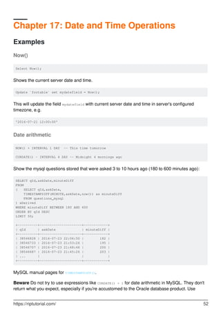 Chapter 17: Date and Time Operations
Examples
Now()
Select Now();
Shows the current server date and time.
Update `footable` set mydatefield = Now();
This will update the field mydatefield with current server date and time in server's configured
timezone, e.g.
'2016-07-21 12:00:00'
Date arithmetic
NOW() + INTERVAL 1 DAY -- This time tomorrow
CURDATE() - INTERVAL 4 DAY -- Midnight 4 mornings ago
Show the mysql questions stored that were asked 3 to 10 hours ago (180 to 600 minutes ago):
SELECT qId,askDate,minuteDiff
FROM
( SELECT qId,askDate,
TIMESTAMPDIFF(MINUTE,askDate,now()) as minuteDiff
FROM questions_mysql
) xDerived
WHERE minuteDiff BETWEEN 180 AND 600
ORDER BY qId DESC
LIMIT 50;
+----------+---------------------+------------+
| qId | askDate | minuteDiff |
+----------+---------------------+------------+
| 38546828 | 2016-07-23 22:06:50 | 182 |
| 38546733 | 2016-07-23 21:53:26 | 195 |
| 38546707 | 2016-07-23 21:48:46 | 200 |
| 38546687 | 2016-07-23 21:45:26 | 203 |
| ... | | |
+----------+---------------------+------------+
MySQL manual pages for TIMESTAMPDIFF().
Beware Do not try to use expressions like CURDATE() + 1 for date arithmetic in MySQL. They don't
return what you expect, especially if you're accustomed to the Oracle database product. Use
https://riptutorial.com/ 52
 