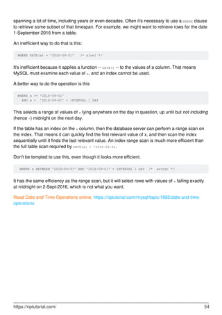 spanning a lot of time, including years or even decades. Often it's necessary to use a WHERE clause
to retrieve some subset of that timespan. For example, we might want to retrieve rows for the date
1-September-2016 from a table.
An inefficient way to do that is this:
WHERE DATE(x) = '2016-09-01' /* slow! */
It's inefficient because it applies a function -- DATE() -- to the values of a column. That means
MySQL must examine each value of x, and an index cannot be used.
A better way to do the operation is this
WHERE x >= '2016-09-01'
AND x < '2016-09-01' + INTERVAL 1 DAY
This selects a range of values of x lying anywhere on the day in question, up until but not including
(hence <) midnight on the next day.
If the table has an index on the x column, then the database server can perform a range scan on
the index. That means it can quickly find the first relevant value of x, and then scan the index
sequentially until it finds the last relevant value. An index range scan is much more efficient than
the full table scan required by DATE(x) = '2016-09-01.
Don't be tempted to use this, even though it looks more efficient.
WHERE x BETWEEN '2016-09-01' AND '2016-09-01' + INTERVAL 1 DAY /* wrong! */
It has the same efficiency as the range scan, but it will select rows with values of x falling exactly
at midnight on 2-Sept-2016, which is not what you want.
Read Date and Time Operations online: https://riptutorial.com/mysql/topic/1882/date-and-time-
operations
https://riptutorial.com/ 54
 