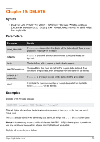 Chapter 19: DELETE
Syntax
DELETE [ LOW_PRIORITY ] [ QUICK ] [ IGNORE ] FROM table [WHERE conditions]
[ORDER BY expression [ ASC | DESC ]] [LIMIT number_rows]; /// Syntax for delete row(s)
from single table
•
Parameters
Parameter Details
LOW_PRIORITY
If LOW_PRIORITY is provided, the delete will be delayed until there are no
processes reading from the table
IGNORE
If IGNORE is provided, all errors encountered during the delete are
ignored
table The table from which you are going to delete records
WHERE conditions
The conditions that must be met for the records to be deleted. If no
conditions are provided, then all records from the table will be deleted
ORDER BY
expression
If ORDER BY is provided, records will be deleted in the given order
LIMIT
It controls the maximum number of records to delete from the table.
Given number_rows will be deleted.
Examples
Delete with Where clause
DELETE FROM `table_name` WHERE `field_one` = 'value_one'
This will delete all rows from the table where the contents of the field_one for that row match
'value_one'
The WHERE clause works in the same way as a select, so things like >, <, <> or LIKE can be used.
Notice: It is necessary to use conditional clauses (WHERE, LIKE) in delete query. If you do not
use any conditional clauses then all data from that table will be deleted.
Delete all rows from a table
https://riptutorial.com/ 58
 