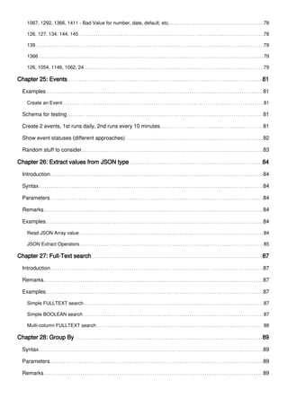 1067, 1292, 1366, 1411 - Bad Value for number, date, default, etc. 78
126, 127, 134, 144, 145 78
139 79
1366 79
126, 1054, 1146, 1062, 24 79
Chapter 25: Events 81
Examples 81
Create an Event 81
Schema for testing 81
Create 2 events, 1st runs daily, 2nd runs every 10 minutes 81
Show event statuses (different approaches) 82
Random stuff to consider 83
Chapter 26: Extract values from JSON type 84
Introduction 84
Syntax 84
Parameters 84
Remarks 84
Examples 84
Read JSON Array value 84
JSON Extract Operators 85
Chapter 27: Full-Text search 87
Introduction 87
Remarks 87
Examples 87
Simple FULLTEXT search 87
Simple BOOLEAN search 87
Multi-column FULLTEXT search 88
Chapter 28: Group By 89
Syntax 89
Parameters 89
Remarks 89
 