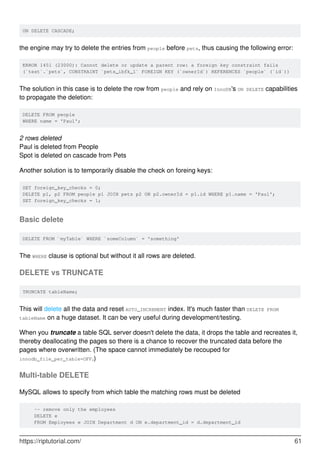 ON DELETE CASCADE;
the engine may try to delete the entries from people before pets, thus causing the following error:
ERROR 1451 (23000): Cannot delete or update a parent row: a foreign key constraint fails
(`test`.`pets`, CONSTRAINT `pets_ibfk_1` FOREIGN KEY (`ownerId`) REFERENCES `people` (`id`))
The solution in this case is to delete the row from people and rely on InnoDB's ON DELETE capabilities
to propagate the deletion:
DELETE FROM people
WHERE name = 'Paul';
2 rows deleted
Paul is deleted from People
Spot is deleted on cascade from Pets
Another solution is to temporarily disable the check on foreing keys:
SET foreign_key_checks = 0;
DELETE p1, p2 FROM people p1 JOIN pets p2 ON p2.ownerId = p1.id WHERE p1.name = 'Paul';
SET foreign_key_checks = 1;
Basic delete
DELETE FROM `myTable` WHERE `someColumn` = 'something'
The WHERE clause is optional but without it all rows are deleted.
DELETE vs TRUNCATE
TRUNCATE tableName;
This will delete all the data and reset AUTO_INCREMENT index. It's much faster than DELETE FROM
tableName on a huge dataset. It can be very useful during development/testing.
When you truncate a table SQL server doesn't delete the data, it drops the table and recreates it,
thereby deallocating the pages so there is a chance to recover the truncated data before the
pages where overwritten. (The space cannot immediately be recouped for
innodb_file_per_table=OFF.)
Multi-table DELETE
MySQL allows to specify from which table the matching rows must be deleted
-- remove only the employees
DELETE e
FROM Employees e JOIN Department d ON e.department_id = d.department_id
https://riptutorial.com/ 61
 