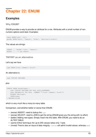 Chapter 22: ENUM
Examples
Why ENUM?
ENUM provides a way to provide an attribute for a row. Attributes with a small number of non-
numeric options work best. Examples:
reply ENUM('yes', 'no')
gender ENUM('male', 'female', 'other', 'decline-to-state')
The values are strings:
INSERT ... VALUES ('yes', 'female')
SELECT ... --> yes female
TINYINT as an alternative
Let's say we have
type ENUM('fish','mammal','bird')
An alternative is
type TINYINT UNSIGNED
plus
CREATE TABLE AnimalTypes (
type TINYINT UNSIGNED NOT NULL AUTO_INCREMENT,
name VARCHAR(20) NOT NULL COMMENT "('fish','mammal','bird')",
PRIMARY KEY(type),
INDEX(name)
) ENGINE=InnoDB
which is very much like a many-to-many table.
Comparison, and whether better or worse than ENUM:
(worse) INSERT: need to lookup the type
•
(worse) SELECT: need to JOIN to get the string (ENUM gives you the string with no effort)
•
(better) Adding new types: Simply insert into this table. With ENUM, you need to do an
ALTER TABLE.
•
(same) Either technique (for up to 255 values) takes only 1 byte.
•
(mixed) There's also an issue of data integrity: TINYINT will admit invalid values; whereas ENUM
•
https://riptutorial.com/ 68
 