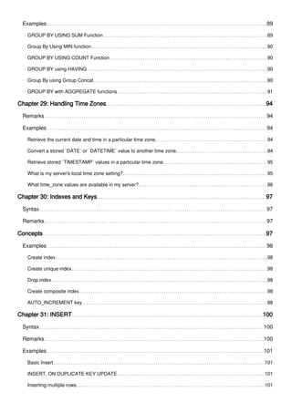 Examples 89
GROUP BY USING SUM Function 89
Group By Using MIN function 90
GROUP BY USING COUNT Function 90
GROUP BY using HAVING 90
Group By using Group Concat 90
GROUP BY with AGGREGATE functions 91
Chapter 29: Handling Time Zones 94
Remarks 94
Examples 94
Retrieve the current date and time in a particular time zone. 94
Convert a stored `DATE` or `DATETIME` value to another time zone. 94
Retrieve stored `TIMESTAMP` values in a particular time zone 95
What is my server's local time zone setting? 95
What time_zone values are available in my server? 96
Chapter 30: Indexes and Keys 97
Syntax 97
Remarks 97
Concepts 97
Examples 98
Create index 98
Create unique index 98
Drop index 98
Create composite index 98
AUTO_INCREMENT key 98
Chapter 31: INSERT 100
Syntax 100
Remarks 100
Examples 101
Basic Insert 101
INSERT, ON DUPLICATE KEY UPDATE 101
Inserting multiple rows 101
 