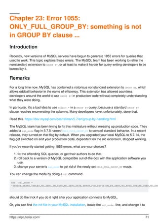 Chapter 23: Error 1055:
ONLY_FULL_GROUP_BY: something is not
in GROUP BY clause ...
Introduction
Recently, new versions of MySQL servers have begun to generate 1055 errors for queries that
used to work. This topic explains those errors. The MySQL team has been working to retire the
nonstandard extension to GROUP BY, or at least to make it harder for query writing developers to be
burned by it.
Remarks
For a long time now, MySQL has contained a notorious nonstandard extension to GROUP BY, which
allows oddball behavior in the name of efficiency. This extension has allowed countless
developers around the world to use GROUP BY in production code without completely understanding
what they were doing.
In particular, it's a bad idea to use SELECT * in a GROUP BY query, because a standard GROUP BY
clause requires enumerating the columns. Many developers have, unfortunately, done that.
Read this. https://dev.mysql.com/doc/refman/5.7/en/group-by-handling.html
The MySQL team has been trying to fix this misfeature without messing up production code. They
added a sql_mode flag in 5.7.5 named ONLY_FULL_GROUP_BY to compel standard behavior. In a recent
release, they turned on that flag by default. When you upgraded your local MySQL to 5.7.14, the
flag got switched on and your production code, dependent on the old extension, stopped working.
If you've recently started getting 1055 errors, what are your choices?
fix the offending SQL queries, or get their authors to do that.
1.
roll back to a version of MySQL compatible out-of-the-box with the application software you
use.
2.
change your server's sql_mode to get rid of the newly set ONLY_FULL_GROUP_BY mode.
3.
You can change the mode by doing a SET command.
SET sql_mode =
'STRICT_TRANS_TABLES,NO_ZERO_IN_DATE,NO_ZERO_DATE,ERROR_FOR_DIVISION_BY_ZERO,NO_AUTO_CREATE_USER,NO_ENG
should do the trick if you do it right after your application connects to MySQL.
Or, you can find the init file in your MySQL installation, locate the sql_mode= line, and change it to
https://riptutorial.com/ 71
 