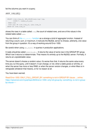 list the columns you want in a query.
ANY_VALUE()
SELECT item.item_id, ANY_VALUE(uses.tag) tag,
COUNT(*) number_of_uses
FROM item
JOIN uses ON item.item_id, uses.item_id
GROUP BY item.item_id
shows the rows in a table called item, the count of related rows, and one of the values in the
related table called uses.
You can think of this ANY_VALUE() function as a strange a kind of aggregate function. Instead of
returning a count, sum, or maximum, it instructs the MySQL server to choose, arbitrarily, one value
from the group in question. It's a way of working around Error 1055.
Be careful when using ANY_VALUE() in queries in production applications.
It really should be called SURPRISE_ME(). It returns the value of some row in the GROUP BY group.
Which row it returns is indeterminate. That means it's entirely up to the MySQL server. Formally, it
returns an unpredictable value.
The server doesn't choose a random value, it's worse than that. It returns the same value every
time you run the query, until it doesn't. It can change, or not, when a table grows or shrinks, or
when the server has more or less RAM, or when the server version changes, or when Mars is in
retrograde (whatever that means), or for no reason at all.
You have been warned.
Read Error 1055: ONLY_FULL_GROUP_BY: something is not in GROUP BY clause ... online:
https://riptutorial.com/mysql/topic/8245/error-1055--only-full-group-by--something--is-not-in-group-
by-clause----
https://riptutorial.com/ 74
 