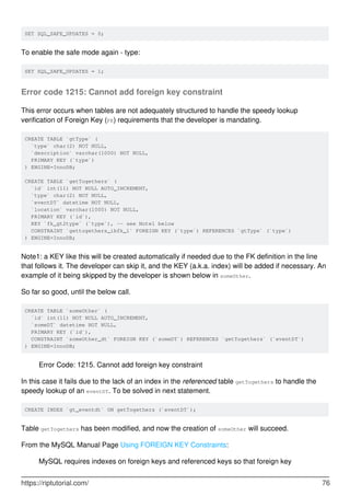 SET SQL_SAFE_UPDATES = 0;
To enable the safe mode again - type:
SET SQL_SAFE_UPDATES = 1;
Error code 1215: Cannot add foreign key constraint
This error occurs when tables are not adequately structured to handle the speedy lookup
verification of Foreign Key (FK) requirements that the developer is mandating.
CREATE TABLE `gtType` (
`type` char(2) NOT NULL,
`description` varchar(1000) NOT NULL,
PRIMARY KEY (`type`)
) ENGINE=InnoDB;
CREATE TABLE `getTogethers` (
`id` int(11) NOT NULL AUTO_INCREMENT,
`type` char(2) NOT NULL,
`eventDT` datetime NOT NULL,
`location` varchar(1000) NOT NULL,
PRIMARY KEY (`id`),
KEY `fk_gt2type` (`type`), -- see Note1 below
CONSTRAINT `gettogethers_ibfk_1` FOREIGN KEY (`type`) REFERENCES `gtType` (`type`)
) ENGINE=InnoDB;
Note1: a KEY like this will be created automatically if needed due to the FK definition in the line
that follows it. The developer can skip it, and the KEY (a.k.a. index) will be added if necessary. An
example of it being skipped by the developer is shown below in someOther.
So far so good, until the below call.
CREATE TABLE `someOther` (
`id` int(11) NOT NULL AUTO_INCREMENT,
`someDT` datetime NOT NULL,
PRIMARY KEY (`id`),
CONSTRAINT `someOther_dt` FOREIGN KEY (`someDT`) REFERENCES `getTogethers` (`eventDT`)
) ENGINE=InnoDB;
Error Code: 1215. Cannot add foreign key constraint
In this case it fails due to the lack of an index in the referenced table getTogethers to handle the
speedy lookup of an eventDT. To be solved in next statement.
CREATE INDEX `gt_eventdt` ON getTogethers (`eventDT`);
Table getTogethers has been modified, and now the creation of someOther will succeed.
From the MySQL Manual Page Using FOREIGN KEY Constraints:
MySQL requires indexes on foreign keys and referenced keys so that foreign key
https://riptutorial.com/ 76
 