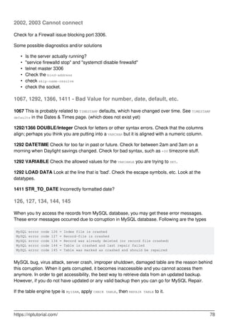 2002, 2003 Cannot connect
Check for a Firewall issue blocking port 3306.
Some possible diagnostics and/or solutions
Is the server actually running?
•
"service firewalld stop" and "systemctl disable firewalld"
•
telnet master 3306
•
Check the bind-address
•
check skip-name-resolve
•
check the socket.
•
1067, 1292, 1366, 1411 - Bad Value for number, date, default, etc.
1067 This is probably related to TIMESTAMP defaults, which have changed over time. See TIMESTAMP
defaults in the Dates & Times page. (which does not exist yet)
1292/1366 DOUBLE/Integer Check for letters or other syntax errors. Check that the columns
align; perhaps you think you are putting into a VARCHAR but it is aligned with a numeric column.
1292 DATETIME Check for too far in past or future. Check for between 2am and 3am on a
morning when Daylight savings changed. Check for bad syntax, such as +00 timezone stuff.
1292 VARIABLE Check the allowed values for the VARIABLE you are trying to SET.
1292 LOAD DATA Look at the line that is 'bad'. Check the escape symbols, etc. Look at the
datatypes.
1411 STR_TO_DATE Incorrectly formatted date?
126, 127, 134, 144, 145
When you try access the records from MySQL database, you may get these error messages.
These error messages occurred due to corruption in MySQL database. Following are the types
MySQL error code 126 = Index file is crashed
MySQL error code 127 = Record-file is crashed
MySQL error code 134 = Record was already deleted (or record file crashed)
MySQL error code 144 = Table is crashed and last repair failed
MySQL error code 145 = Table was marked as crashed and should be repaired
MySQL bug, virus attack, server crash, improper shutdown, damaged table are the reason behind
this corruption. When it gets corrupted, it becomes inaccessible and you cannot access them
anymore. In order to get accessibility, the best way to retrieve data from an updated backup.
However, if you do not have updated or any valid backup then you can go for MySQL Repair.
If the table engine type is MyISAM, apply CHECK TABLE, then REPAIR TABLE to it.
https://riptutorial.com/ 78
 