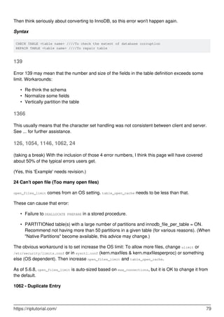 Then think seriously about converting to InnoDB, so this error won't happen again.
Syntax
CHECK TABLE <table name> ////To check the extent of database corruption
REPAIR TABLE <table name> ////To repair table
139
Error 139 may mean that the number and size of the fields in the table definition exceeds some
limit. Workarounds:
Re-think the schema
•
Normalize some fields
•
Vertically partition the table
•
1366
This usually means that the character set handling was not consistent between client and server.
See ... for further assistance.
126, 1054, 1146, 1062, 24
(taking a break) With the inclusion of those 4 error numbers, I think this page will have covered
about 50% of the typical errors users get.
(Yes, this 'Example' needs revision.)
24 Can't open file (Too many open files)
open_files_limit comes from an OS setting. table_open_cache needs to be less than that.
These can cause that error:
Failure to DEALLOCATE PREPARE in a stored procedure.
•
PARTITIONed table(s) with a large number of partitions and innodb_file_per_table = ON.
Recommend not having more than 50 partitions in a given table (for various reasons). (When
"Native Partitions" become available, this advice may change.)
•
The obvious workaround is to set increase the OS limit: To allow more files, change ulimit or
/etc/security/limits.conf or in sysctl.conf (kern.maxfiles & kern.maxfilesperproc) or something
else (OS dependent). Then increase open_files_limit and table_open_cache.
As of 5.6.8, open_files_limit is auto-sized based on max_connections, but it is OK to change it from
the default.
1062 - Duplicate Entry
https://riptutorial.com/ 79
 