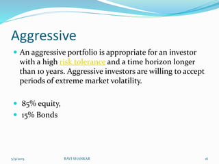 Aggressive
 An aggressive portfolio is appropriate for an investor
with a high risk tolerance and a time horizon longer
than 10 years. Aggressive investors are willing to accept
periods of extreme market volatility.
 85% equity,
 15% Bonds
5/9/2015 16RAVI SHANKAR
 