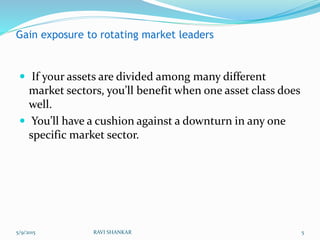 Gain exposure to rotating market leaders
 If your assets are divided among many different
market sectors, you’ll benefit when one asset class does
well.
 You’ll have a cushion against a downturn in any one
specific market sector.
5/9/2015 5RAVI SHANKAR
 