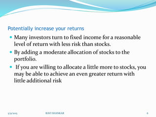 Potentially increase your returns
 Many investors turn to fixed income for a reasonable
level of return with less risk than stocks.
 By adding a moderate allocation of stocks to the
portfolio.
 If you are willing to allocate a little more to stocks, you
may be able to achieve an even greater return with
little additional risk
5/9/2015 6RAVI SHANKAR
 