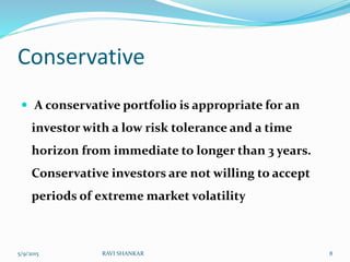 Conservative
 A conservative portfolio is appropriate for an
investor with a low risk tolerance and a time
horizon from immediate to longer than 3 years.
Conservative investors are not willing to accept
periods of extreme market volatility
5/9/2015 8RAVI SHANKAR
 