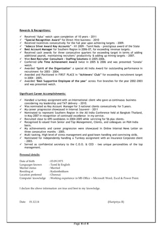 Page 4 of 4 
Rewards & Recognitions: 
 Received ‘Xylus’ watch upon completion of 10 years - 2011 
 “Special Recognition Award” for Direct Hire business – 2010 
 Received incentives consecutively for the full year upon achieving targets - 2009. 
 “Adecco Silver Award Key Accounts” – H1 2009 – Tamil Nadu – prestigious award of the State 
 Best Account Manager for Southern Region in 2006-07, for exceeding revenue targets. 
 Received cash awards for three consecutive quarters for exceeding target in terms of adding 
additional payroll, maintaining recruiters’ productivity & adding up mining targets - 2007. 
 Won Best Recruiter Consultant – Staffing Solutions in 2005-2006. 
 Conferred Life Time Achievement Award twice in 2005 & 2006 and was presented ‘Sonata’ 
watch. 
 Awarded ‘Spirit of the Organization’ a special All India Award for outstanding performance in 
recruitment for 2003 – 2004. 
 Awarded and Positioned in FIRST PLACE in “Achievers’ Club” for exceeding recruitment target 
in 2004 – 2005. 
 Awarded ‘Best Supportive Employee of the year’ across five branches for the year 2002-2003 
and was presented watch. 
Significant Career Accomplishments: 
 Handled a turnkey assignment with an International client who gave us continuous business 
considering my leadership and TAT delivery - 2010. 
 Was nominated as Key Account Manager for 3 national clients consecutively for 5 years. 
 My career progression showcased in Internal Souvenir - 2011 
 Nominated to represent Southern Region in the All India Conference held at Bangkok-Thailand, 
in May 2007 in recognition of continued excellence in my service. 
 Recruited close to 699 candidates in 2004-2005 while servicing for 56 plus clients. 
 Recognised & valued from Senior and Top Management, Clients, and colleagues on PAN India 
basis. 
 My achievements and career progression were showcased in Online Internal News Letter on 
three consecutive months – 2005. 
 Multi tasking, High level of stress management and good team handling and convincing skills. 
 Nominated for independently handling a Turnkey assignment with an Insurance Corporate client 
- 2003. 
 Served as confidential secretary to the C.O.O. & CEO – two unique personalities of the top 
management. 
Personal details: 
Date of birth : 03.09.1973 
Languages known : Tamil & English 
Marital status : Married 
Residing at : Kodambakkam 
Location preferred : Chennai 
Computer knowledge : Working experience in MS Office – Microsoft Word, Excel & Power Point. 
I declare the above information are true and best to my knowledge. 
Date: 01.12.14 (Haripriya R) 
