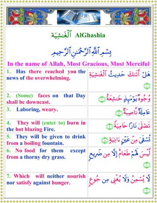 πu‹Ï±≈tóø9$# AlGhashia
ÉΟó¡Î0«!$#Ç⎯≈uΗ÷q§9$#ÉΟŠÏm§9$#
In the name of Allah, Most Gracious, Most Merciful
1. Has there reached you the
news of the overwhelming.
ö≅yδy79s?r&ß]ƒÏ‰ymÏπu‹Ï±≈tóø9$#
∩⊇∪
2. (Some) faces on that Day
shall be downcast.
×νθã_ãρ>‹Í×tΒöθtƒîπyèÏ±≈yz∩⊄∪
3. Laboring, weary.
×'s#ÏΒ%tæ×πt6Ï¹$¯Ρ∩⊂∪
4. They will (enter to) burn in
the hot blazing Fire.
4’n?óÁs?#·‘$tΡZπu‹ÏΒ%tn∩⊆∪
5. They will be given to drink
from a boiling fountain.
4’s+ó¡è@ô⎯ÏΒA⎦÷⎫tã7πu‹ÏΡ#u™∩∈∪
6. No food for them except
from a thorny dry grass.
}§øŠ©9öΝçλm;îΠ$yèsÛωÎ)⎯ÏΒ8ìƒÎŸÑ
∩∉∪
7. Which will neither nourish
nor satisfy against hunger.
ωß⎯Ïϑó¡ç„Ÿωuρ©Í_øóãƒ⎯ÏΒ8íθã_
∩∠∪
 
