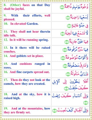 8. (Other) faces on that Day
shall be joyful.
×νθã_ãρ7‹Í×tΒöθtƒ×πuΗ¿å$¯Ρ∩∇∪
9. With their efforts, well
pleased.
$pκÈ÷è|¡Ïj9×πu‹ÅÊ#u‘∩®∪
10. In elevated Garden.
’Îû>π¨Ζy_7πu‹Ï9%tæ∩⊇⊃∪
11. They shall not hear therein
idle talk.
ωßìyϑó¡n@$pκÏùZπu‹Éó≈s9∩⊇⊇∪
12. In it will be running spring.
$pκÏù×⎦÷⎫tã×πtƒÍ‘%y`∩⊇⊄∪
13. In it there will be raised
couches.
$pκÏùÖ‘çß ×πtãθèùö¨Β∩⊇⊂∪
14. And goblets set in place.
Ò>#uθø.r&uρ×πtãθàÊöθ¨Β∩⊇⊆∪
15. And cushions ranged in
rows.
ä−Í‘$oÿsςuρ×πsùθàóÁtΒ∩⊇∈∪
16. And fine carpets spread out.
’Î1#u‘y—uρîπrOθèVö7tΒ∩⊇∉∪
17. Then do they not look at the
camels, how they are created.
Ÿξsùr&tβρãÝàΨtƒ’n<Î)È≅Î/M}$#
y#ø‹Ÿ2ôMs)Î=äz∩⊇∠∪
18. And at the sky, how it is
raised high.
’n<Î)uρÏ™!$uΚ¡¡9$#y#ø‹Ÿ2ôMyèÏùâ‘
∩⊇∇∪
19. And at the mountains, how
they are firmly set.
’n<Î)uρÉΑ$t6Ågø:$#y#ø‹x.ôMt6ÅÁçΡ∩⊇®∪
 